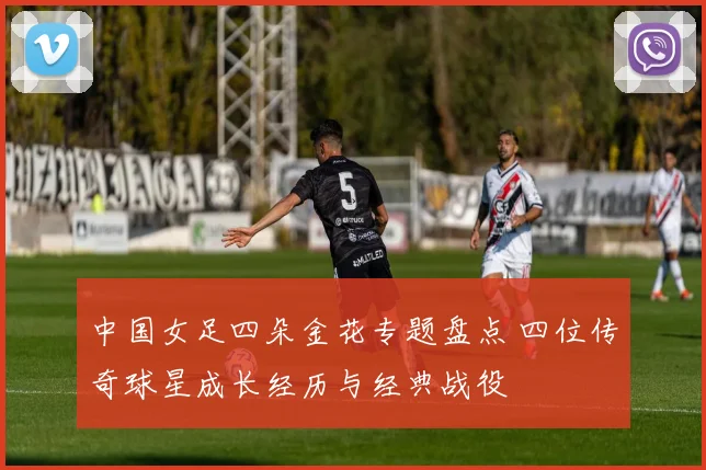 中国女足四朵金花专题盘点 四位传奇球星成长经历与经典战役