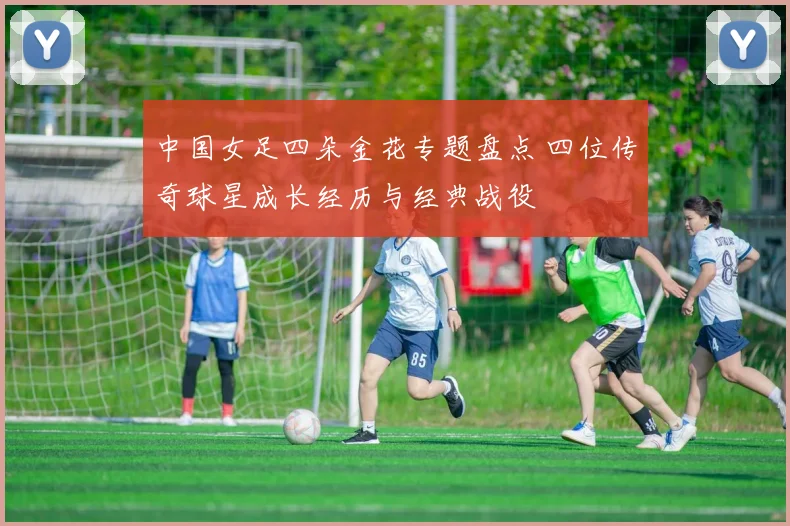 中国女足四朵金花专题盘点 四位传奇球星成长经历与经典战役