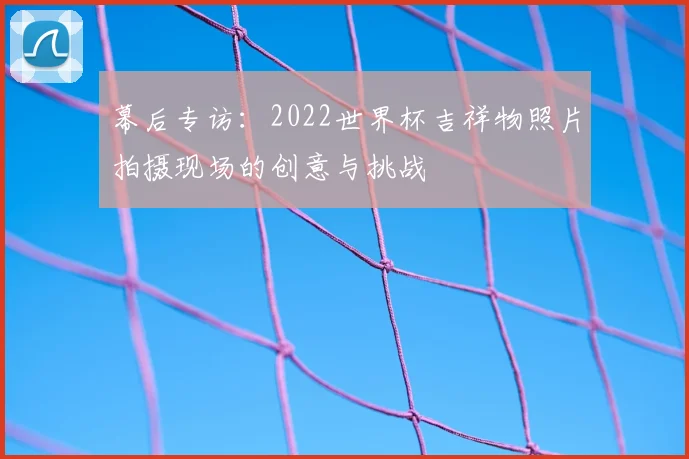幕后专访:2022世界杯吉祥物照片拍摄现场的创意与挑战