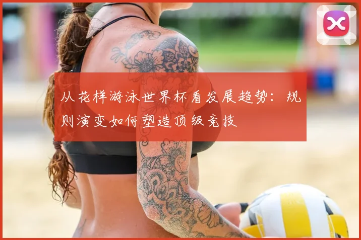 从花样游泳世界杯看发展趋势:规则演变如何塑造顶级竞技