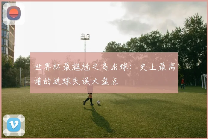 世界杯最尴尬之乌龙球:史上最离谱的进球失误大盘点