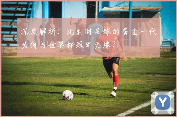 深度解析：比利时足球的黄金一代为何与世界杯冠军无缘？
