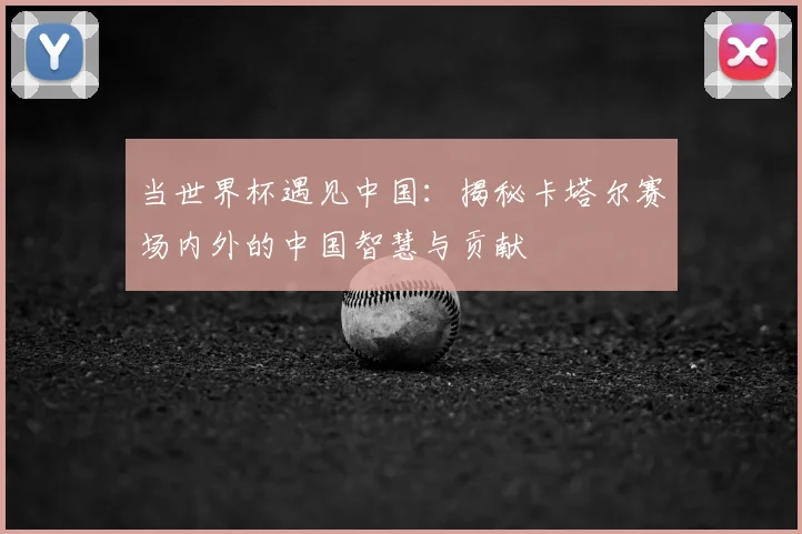 当世界杯遇见中国:揭秘卡塔尔赛场内外的中国智慧与贡献