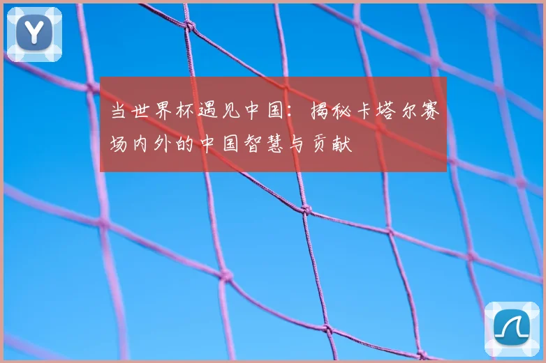 当世界杯遇见中国:揭秘卡塔尔赛场内外的中国智慧与贡献
