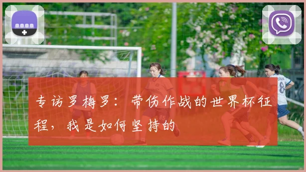 专访罗梅罗:带伤作战的世界杯征程,我是如何坚持的