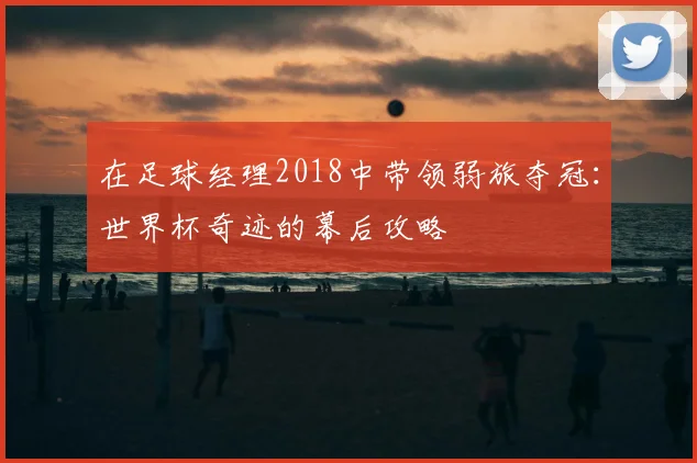 在足球经理2018中带领弱旅夺冠：世界杯奇迹的幕后攻略