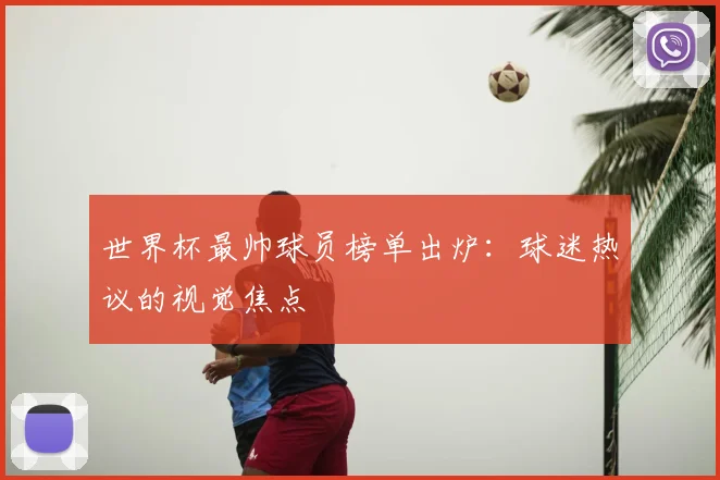 世界杯最帅球员榜单出炉:球迷热议的视觉焦点