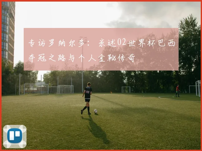 专访罗纳尔多:亲述02世界杯巴西夺冠之路与个人金靴传奇
