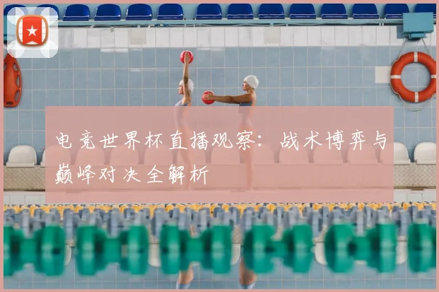 电竞世界杯直播观察:战术博弈与巅峰对决全解析