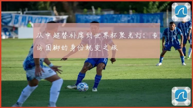 从中超替补席到世界杯聚光灯:专访国脚的身份蜕变之旅