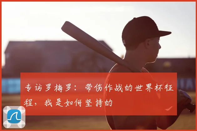 专访罗梅罗:带伤作战的世界杯征程,我是如何坚持的