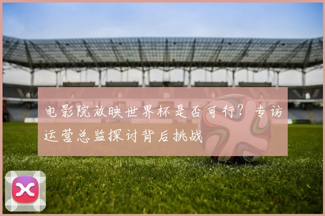 电影院放映世界杯是否可行?专访运营总监探讨背后挑战